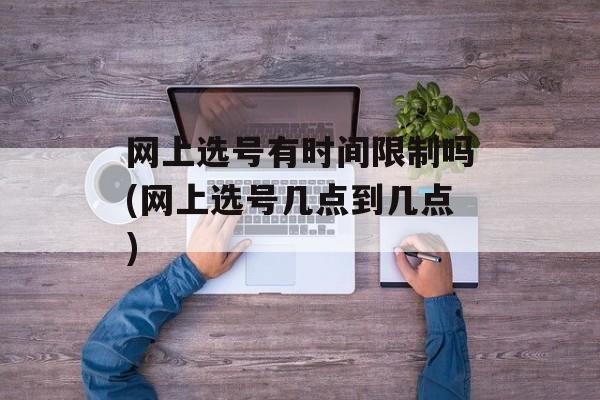 网上选号有时间限制吗(网上选号几点到几点)-第1张图片-