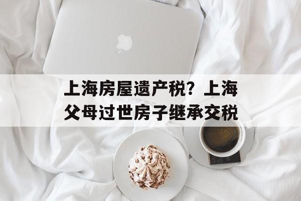 上海房屋遗产税？上海父母过世房子继承交税-第1张图片-