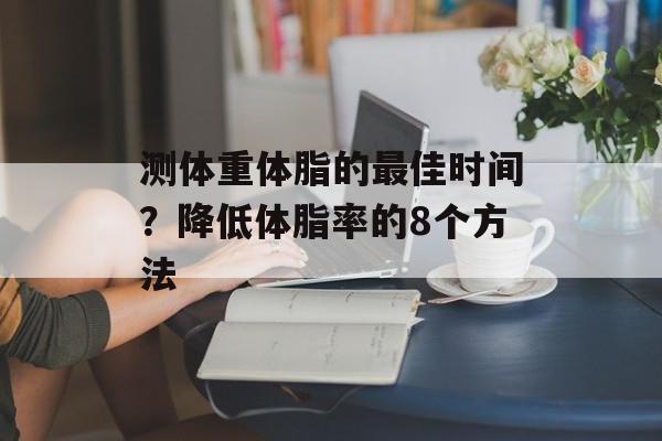 测体重体脂的最佳时间？降低体脂率的8个方法-第1张图片-