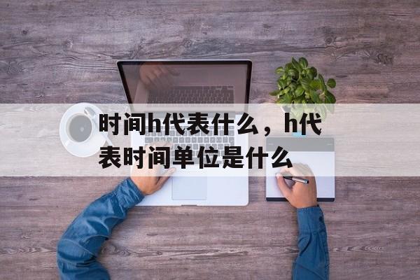 时间h代表什么，h代表时间单位是什么-第1张图片-