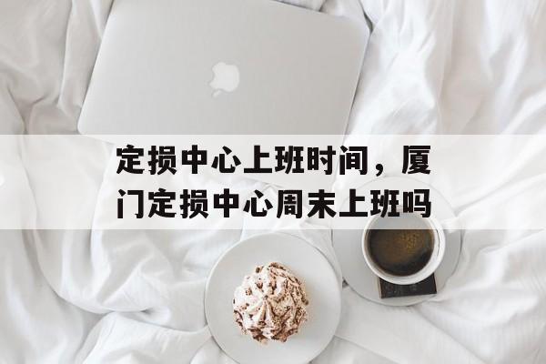 定损中心上班时间，厦门定损中心周末上班吗-第1张图片-
