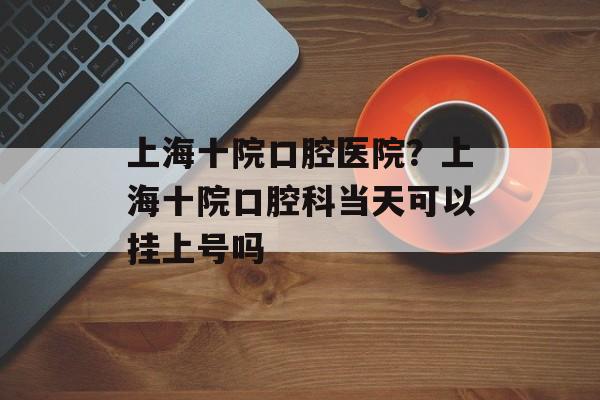 上海十院口腔医院？上海十院口腔科当天可以挂上号吗-第1张图片-