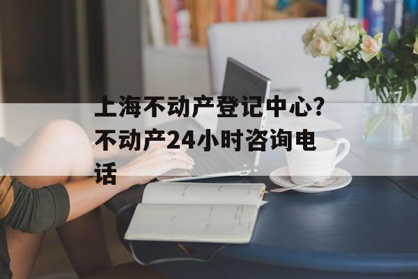 上海不动产登记中心？不动产24小时咨询电话-第1张图片-