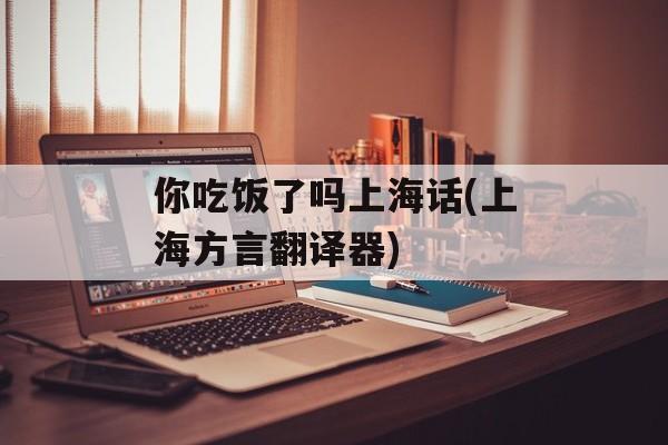你吃饭了吗上海话(上海方言翻译器)-第1张图片-