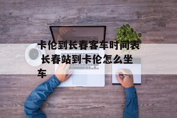 卡伦到长春客车时间表 长春站到卡伦怎么坐车-第1张图片-