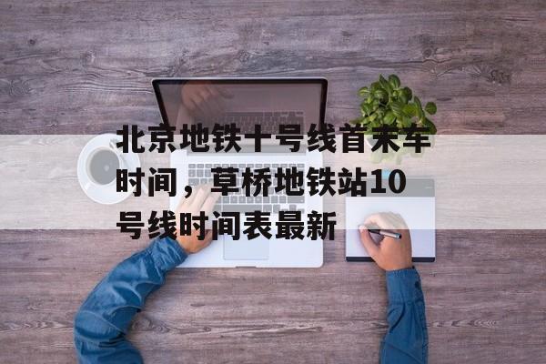 北京地铁十号线首末车时间，草桥地铁站10号线时间表最新-第1张图片-