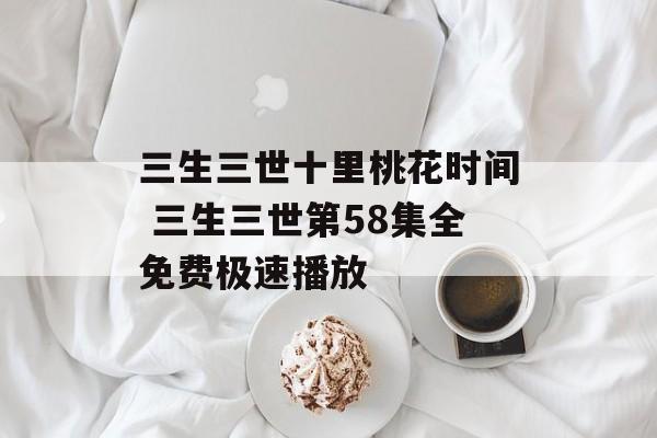 三生三世十里桃花时间 三生三世第58集全免费极速播放-第1张图片-