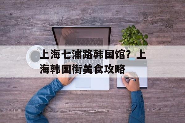 上海七浦路韩国馆？上海韩国街美食攻略-第1张图片-