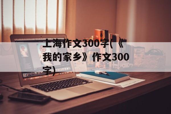上海作文300字(《我的家乡》作文300字)-第1张图片-