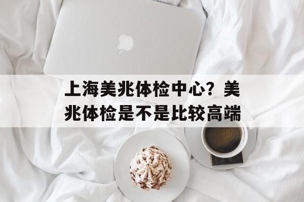 上海美兆体检中心？美兆体检是不是比较高端-第1张图片-