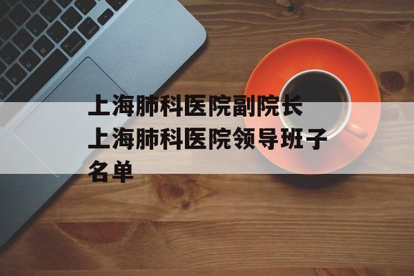上海肺科医院副院长 上海肺科医院领导班子名单-第1张图片-