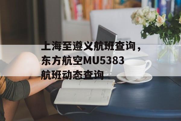 上海至遵义航班查询，东方航空MU5383航班动态查询-第1张图片-