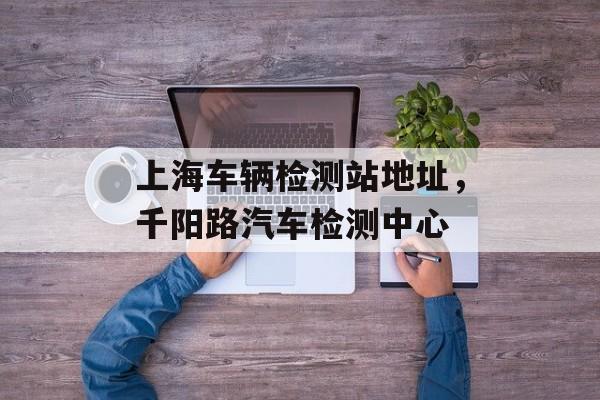 上海车辆检测站地址，千阳路汽车检测中心-第1张图片-