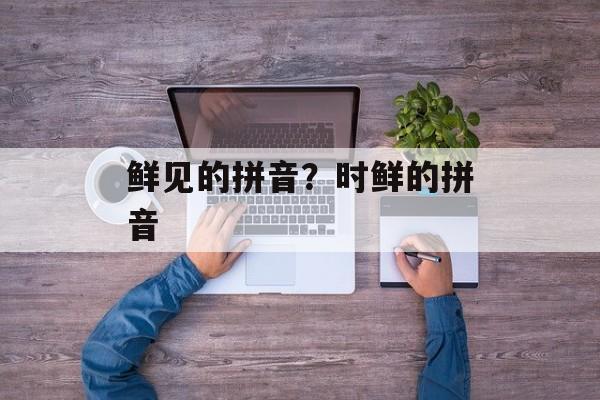 鲜见的拼音？时鲜的拼音-第1张图片-