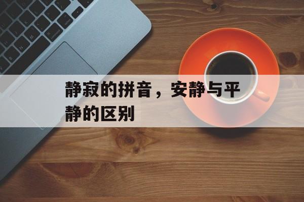 静寂的拼音，安静与平静的区别-第1张图片-
