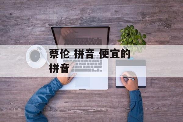 蔡伦 拼音 便宜的 拼音-第1张图片-