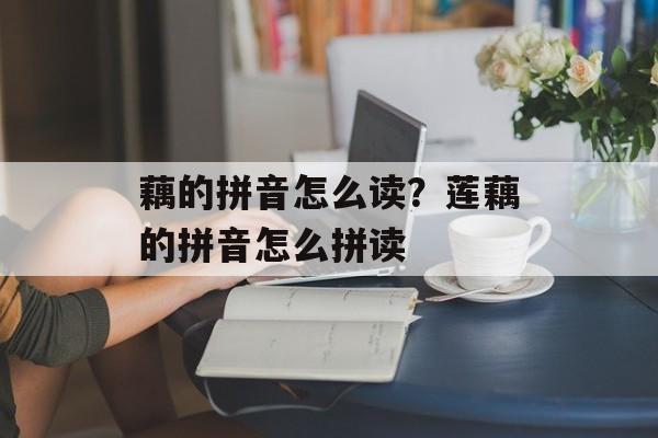 藕的拼音怎么读？莲藕的拼音怎么拼读-第1张图片-