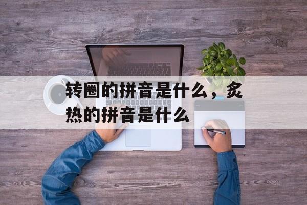 转圈的拼音是什么，炙热的拼音是什么-第1张图片-