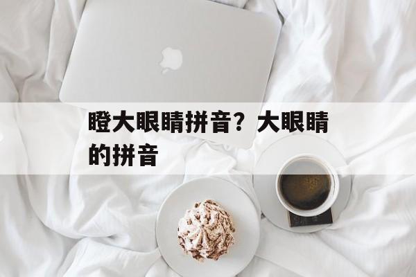 瞪大眼睛拼音？大眼睛的拼音-第1张图片-
