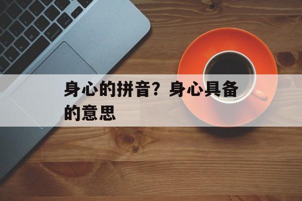 身心的拼音？身心具备的意思-第1张图片-