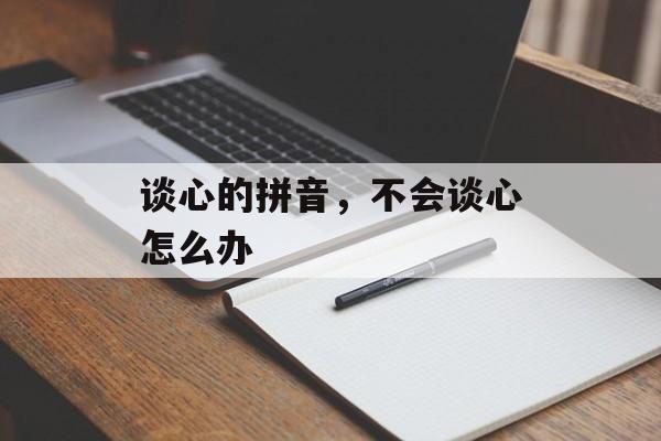 谈心的拼音，不会谈心怎么办-第1张图片-