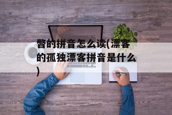 瞥的拼音怎么读(漂客的孤独漂客拼音是什么)-第1张图片-