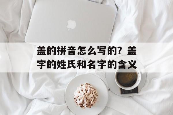 盖的拼音怎么写的？盖字的姓氏和名字的含义-第1张图片-