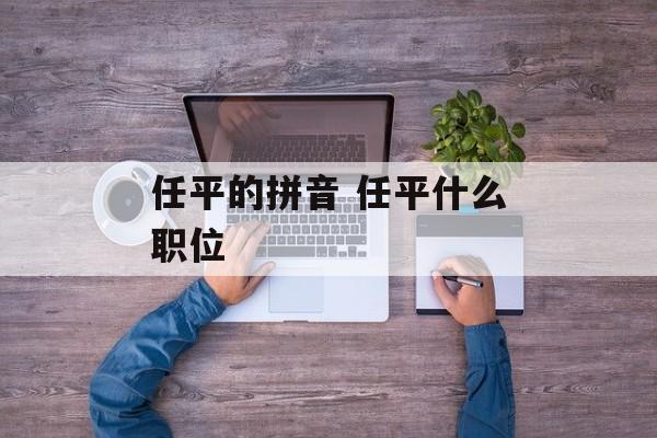 任平的拼音 任平什么职位-第1张图片-