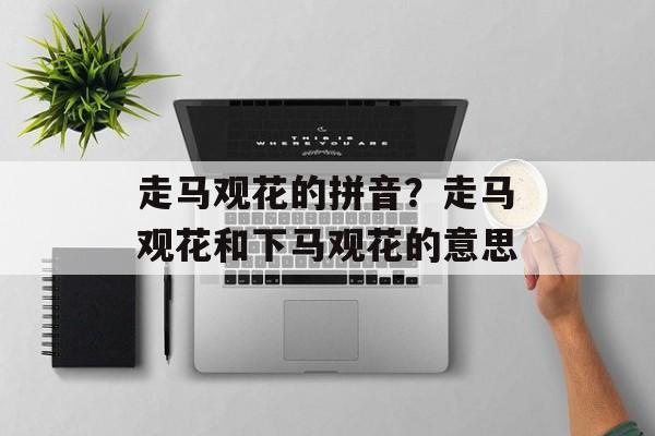 走马观花的拼音？走马观花和下马观花的意思-第1张图片-