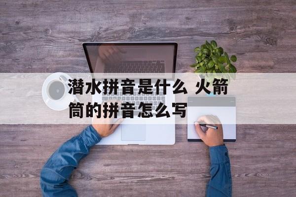 潜水拼音是什么 火箭筒的拼音怎么写-第1张图片-
