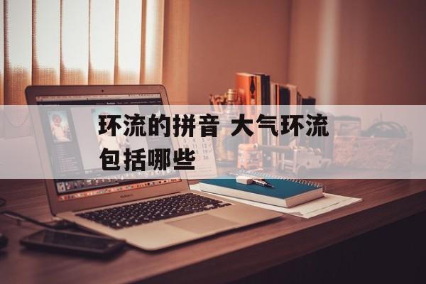环流的拼音 大气环流包括哪些-第1张图片-