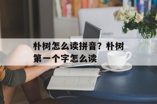 朴树怎么读拼音？朴树第一个字怎么读-第1张图片-