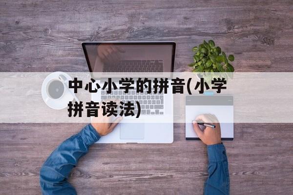 中心小学的拼音(小学拼音读法)-第1张图片-