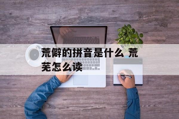 荒僻的拼音是什么 荒芜怎么读-第1张图片-