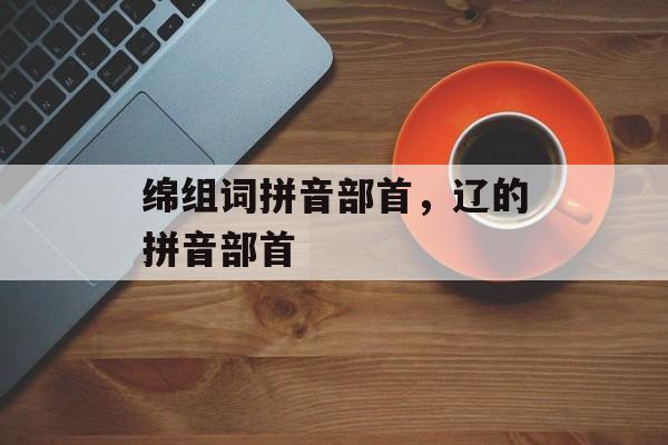 绵组词拼音部首，辽的拼音部首-第1张图片-