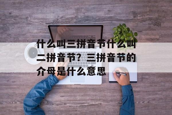 什么叫三拼音节什么叫二拼音节？三拼音节的介母是什么意思-第1张图片-