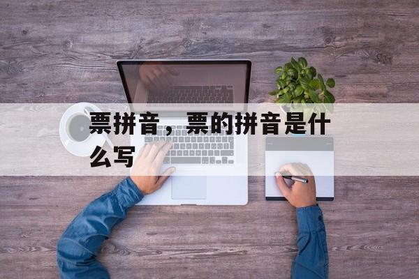 票拼音，票的拼音是什么写-第1张图片-