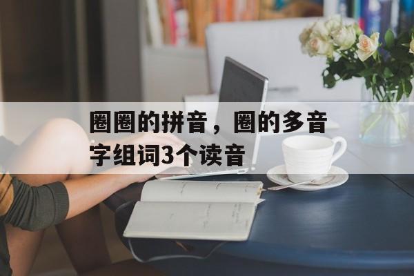 圈圈的拼音，圈的多音字组词3个读音-第1张图片-