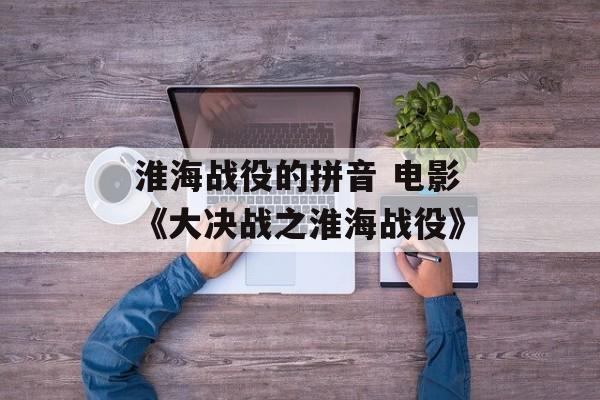 淮海战役的拼音 电影《大决战之淮海战役》-第1张图片-