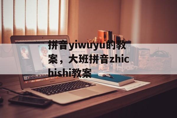 拼音yiwuyu的教案，大班拼音zhichishi教案-第1张图片-