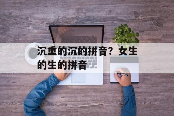 沉重的沉的拼音？女生的生的拼音-第1张图片-