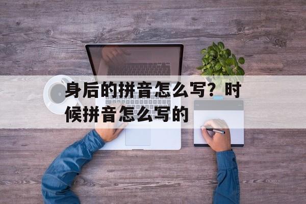 身后的拼音怎么写？时候拼音怎么写的-第1张图片-