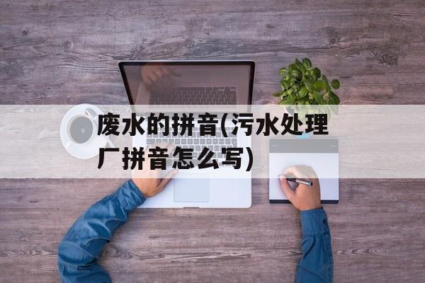 废水的拼音(污水处理厂拼音怎么写)-第1张图片-