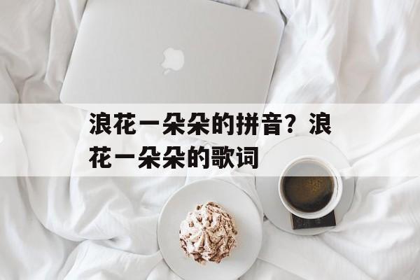浪花一朵朵的拼音？浪花一朵朵的歌词-第1张图片-