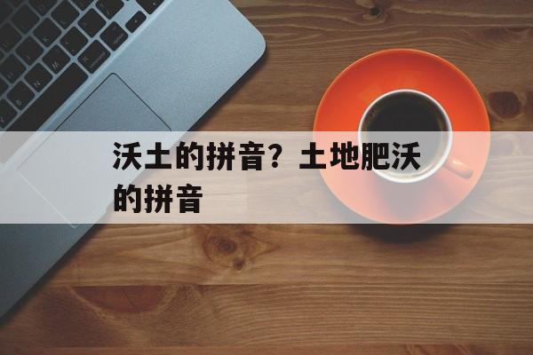 沃土的拼音？土地肥沃的拼音-第1张图片-