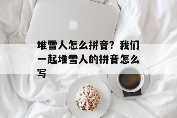 堆雪人怎么拼音？我们一起堆雪人的拼音怎么写-第1张图片-