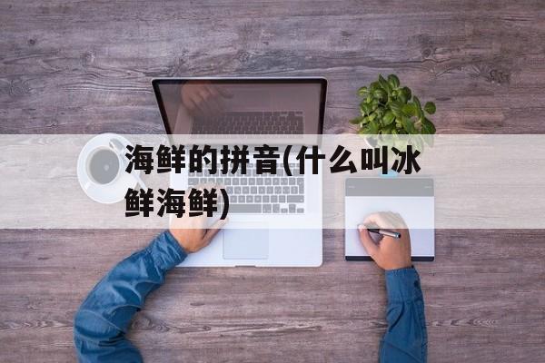 海鲜的拼音(什么叫冰鲜海鲜)-第1张图片-