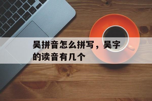 吴拼音怎么拼写，吴字的读音有几个-第1张图片-