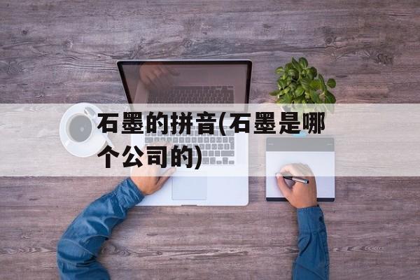 石墨的拼音(石墨是哪个公司的)-第1张图片-