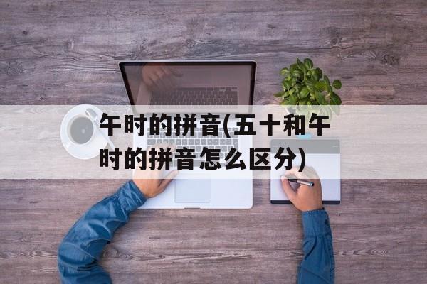 午时的拼音(五十和午时的拼音怎么区分)-第1张图片-